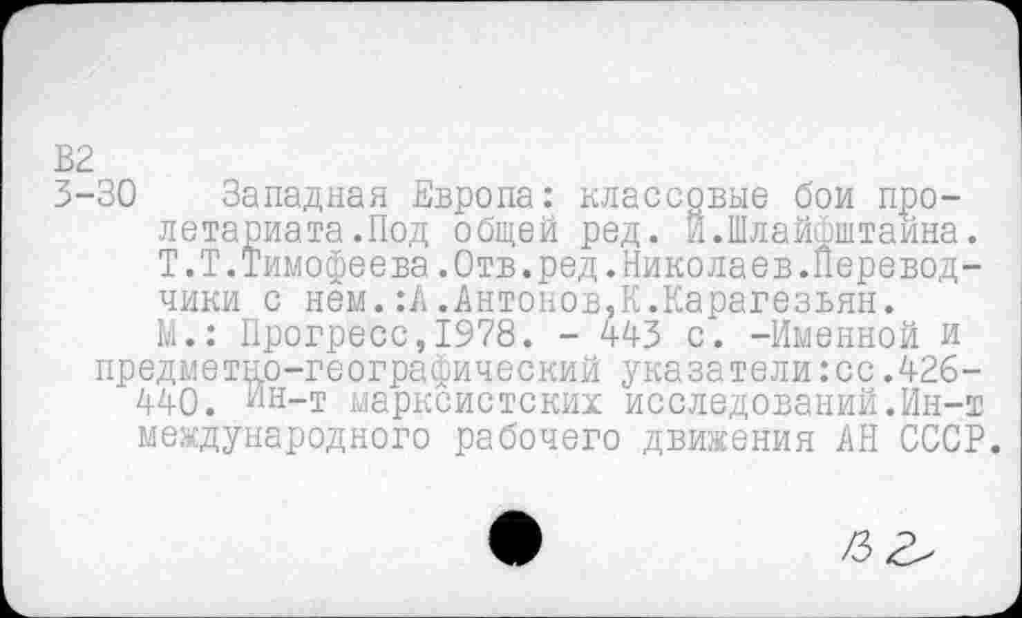 ﻿В2
3-30 Западная Европа: классовые бои пролетариата .Под общей ред. Й.Шлайфштайна.
Т.Т.Тимофеева.Отв.ред.Николаев.Перевод-
чики с нем.:А.Антонов,К.Карагезьян.
М.: Прогресс,1978. - 443 с. -Именной и
предметно-географический указатели:сс.426-
440. Ин-т марксистских исследований.Ин-т международного рабочего движения АН СССР.